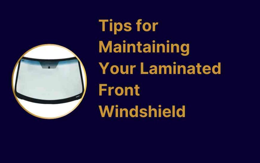 Tips for Maintaining Your Laminated Front Windshield