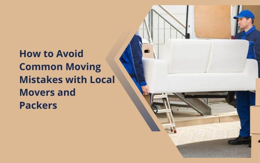 How to Avoid Common Moving Mistakes with Local Movers and Packers