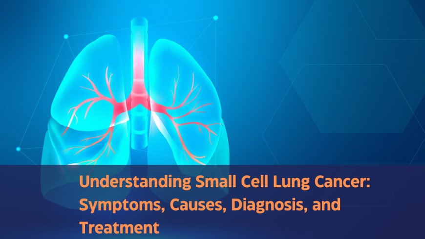 Understanding Small Cell Lung Cancer: Symptoms, Causes, Diagnosis, and Treatment