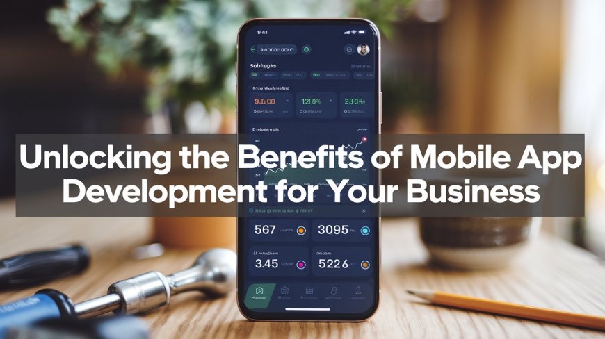 Unlocking the Benefits of Mobile App Development For Your Business