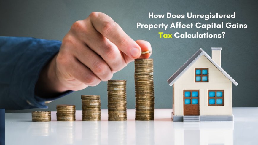 How Does Unregistered Property Affect Capital Gains Tax Calculations?