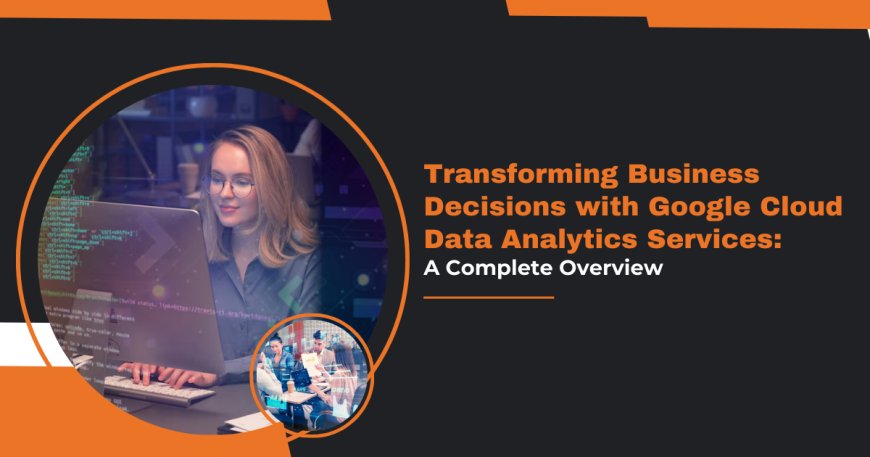 Transforming Business Decisions with Google Cloud Data Analytics Services: A Complete Overview