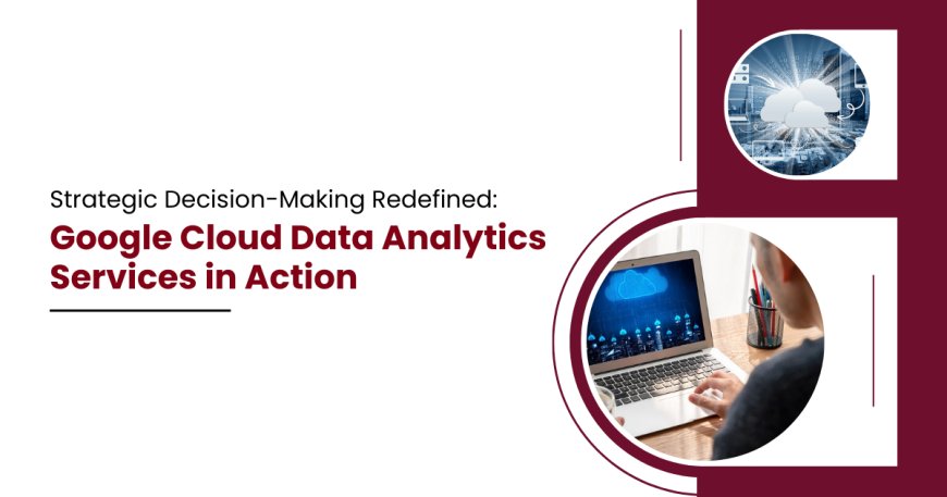 Strategic Decision-Making Redefined: Google Cloud Data Analytics Services in Action